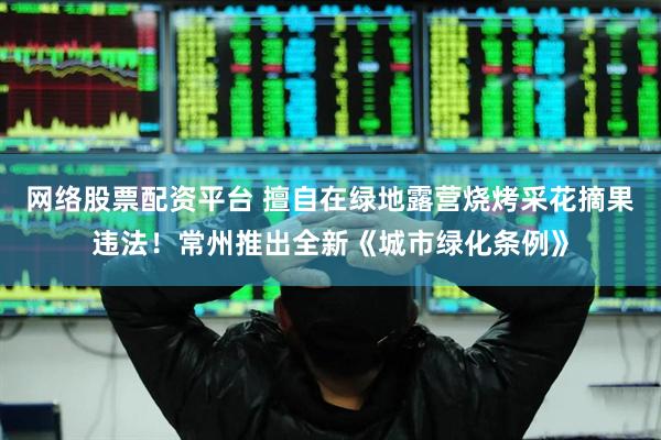 网络股票配资平台 擅自在绿地露营烧烤采花摘果违法！常州推出全新《城市绿化条例》