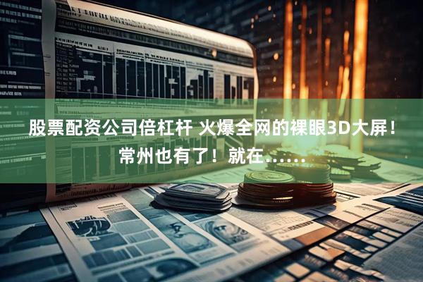 股票配资公司倍杠杆 火爆全网的裸眼3D大屏！常州也有了！就在……