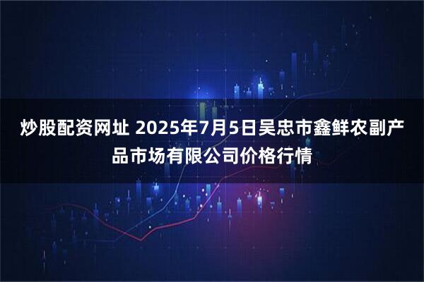 炒股配资网址 2025年7月5日吴忠市鑫鲜农副产品市场有限公司价格行情