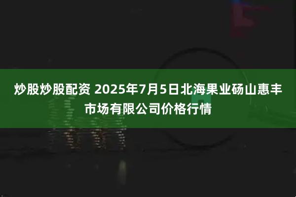 炒股炒股配资 2025年7月5日北海果业砀山惠丰市场有限公司价格行情