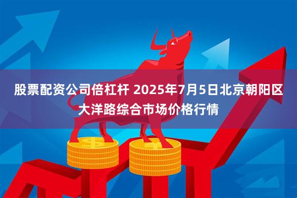 股票配资公司倍杠杆 2025年7月5日北京朝阳区大洋路综合市场价格行情