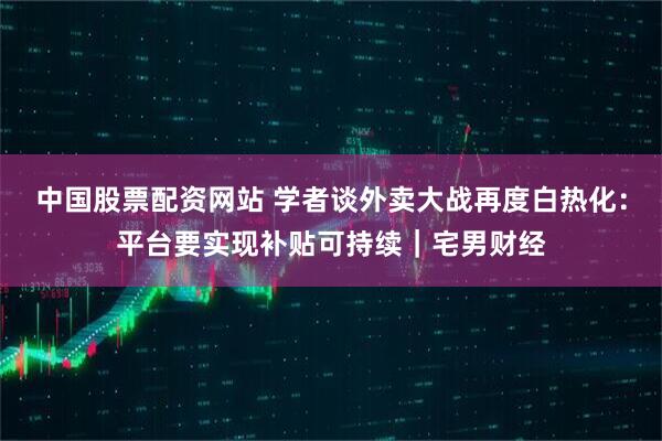 中国股票配资网站 学者谈外卖大战再度白热化：平台要实现补贴可持续｜宅男财经
