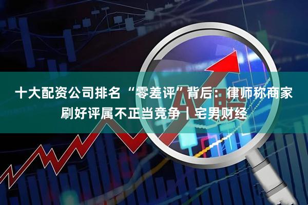 十大配资公司排名 “零差评”背后：律师称商家刷好评属不正当竞争｜宅男财经