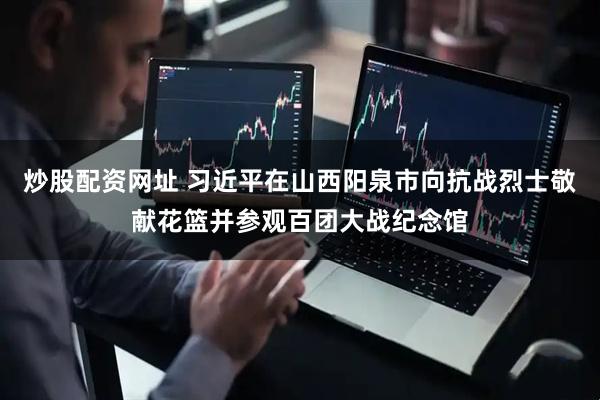 炒股配资网址 习近平在山西阳泉市向抗战烈士敬献花篮并参观百团大战纪念馆
