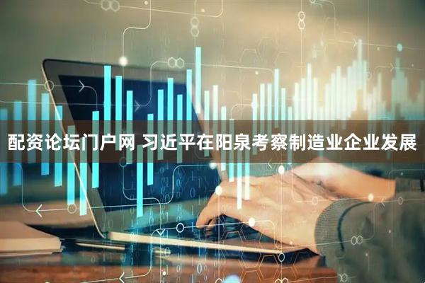 配资论坛门户网 习近平在阳泉考察制造业企业发展