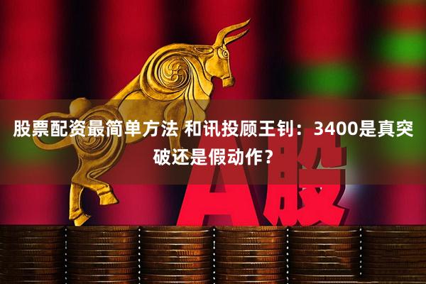 股票配资最简单方法 和讯投顾王钊：3400是真突破还是假动作？