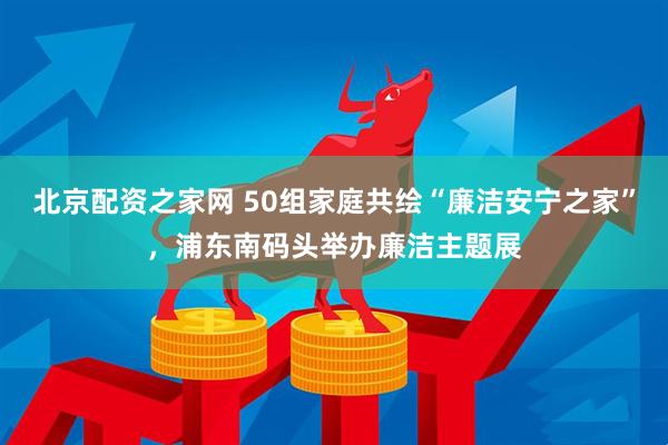 北京配资之家网 50组家庭共绘“廉洁安宁之家”，浦东南码头举办廉洁主题展