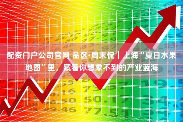 配资门户公司官网 品区·周末侃｜上海“夏日水果地图”里，藏着你想象不到的产业蓝海