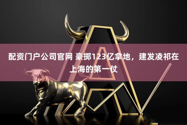 配资门户公司官网 豪掷123亿拿地，建发凌祁在上海的第一仗