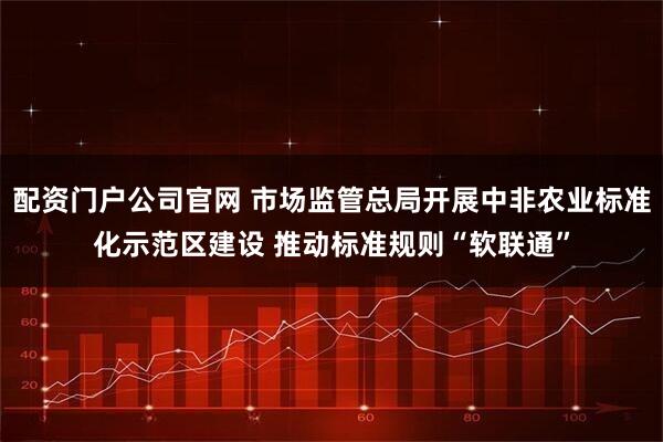 配资门户公司官网 市场监管总局开展中非农业标准化示范区建设 推动标准规则“软联通”