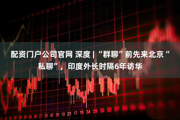 配资门户公司官网 深度 | “群聊”前先来北京“私聊”，印度外长时隔6年访华