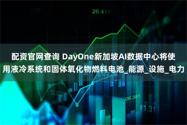 配资官网查询 DayOne新加坡AI数据中心将使用液冷系统和固体氧化物燃料电池_能源_设施_电力