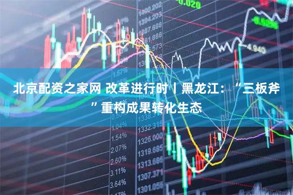 北京配资之家网 改革进行时丨黑龙江：“三板斧”重构成果转化生态