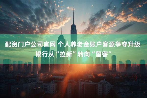 配资门户公司官网 个人养老金账户客源争夺升级 银行从“拉新”转向“留客”
