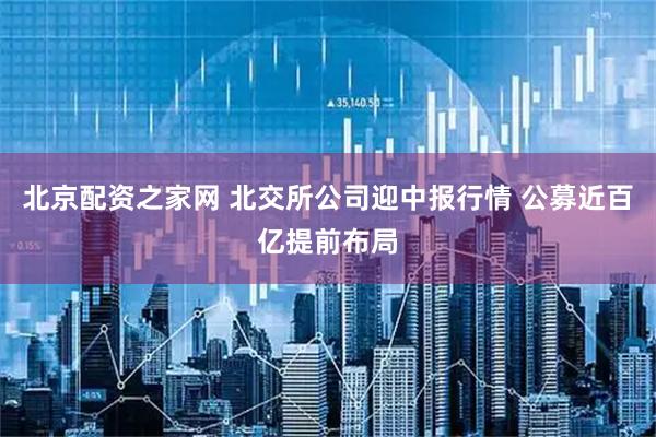 北京配资之家网 北交所公司迎中报行情 公募近百亿提前布局