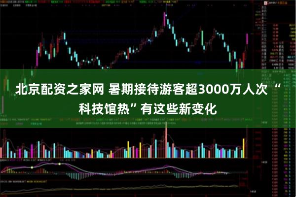 北京配资之家网 暑期接待游客超3000万人次 “科技馆热”有这些新变化