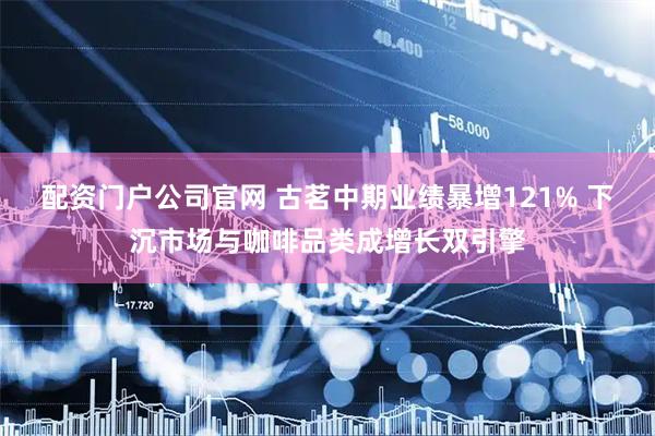 配资门户公司官网 古茗中期业绩暴增121% 下沉市场与咖啡品类成增长双引擎