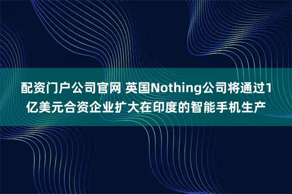 配资门户公司官网 英国Nothing公司将通过1亿美元合资企业扩大在印度的智能手机生产
