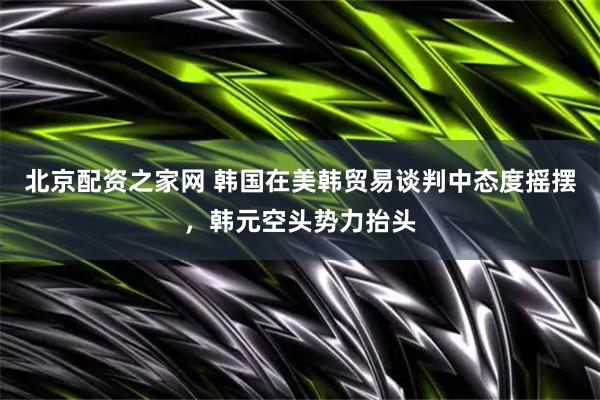 北京配资之家网 韩国在美韩贸易谈判中态度摇摆，韩元空头势力抬头