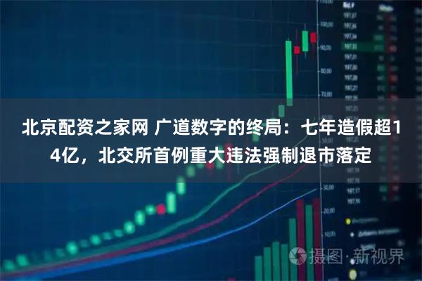 北京配资之家网 广道数字的终局：七年造假超14亿，北交所首例重大违法强制退市落定