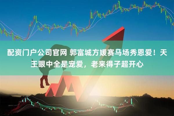 配资门户公司官网 郭富城方媛赛马场秀恩爱！天王眼中全是宠爱，老来得子超开心