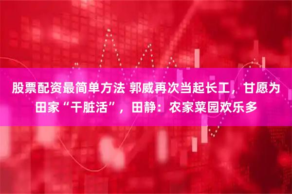 股票配资最简单方法 郭威再次当起长工，甘愿为田家“干脏活”，田静：农家菜园欢乐多