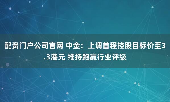 配资门户公司官网 中金：上调首程控股目标价至3.3港元 维持跑赢行业评级