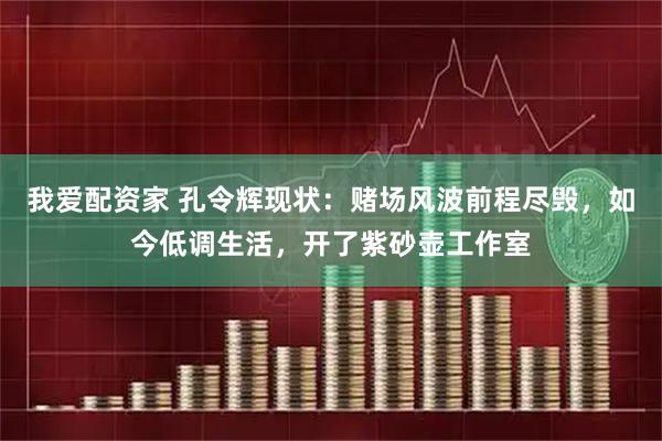 我爱配资家 孔令辉现状：赌场风波前程尽毁，如今低调生活，开了紫砂壶工作室