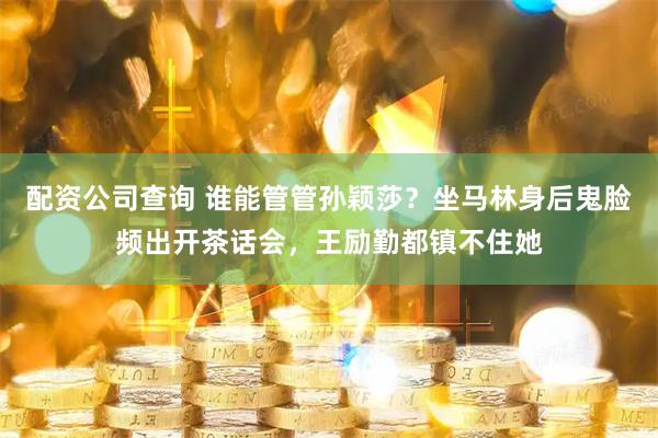 配资公司查询 谁能管管孙颖莎？坐马林身后鬼脸频出开茶话会，王励勤都镇不住她