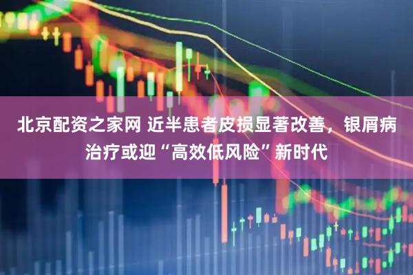 北京配资之家网 近半患者皮损显著改善，银屑病治疗或迎“高效低风险”新时代