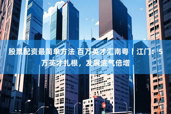 股票配资最简单方法 百万英才汇南粤丨江门：5万英才扎根，发展底气倍增