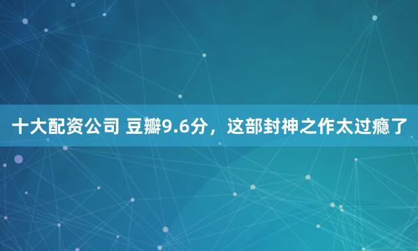 十大配资公司 豆瓣9.6分，这部封神之作太过瘾了