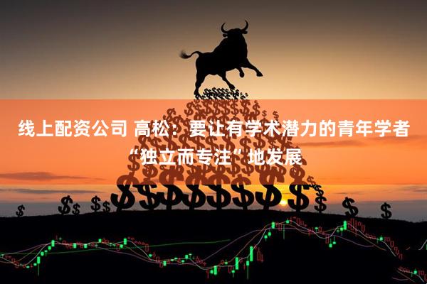 线上配资公司 高松：要让有学术潜力的青年学者“独立而专注”地发展