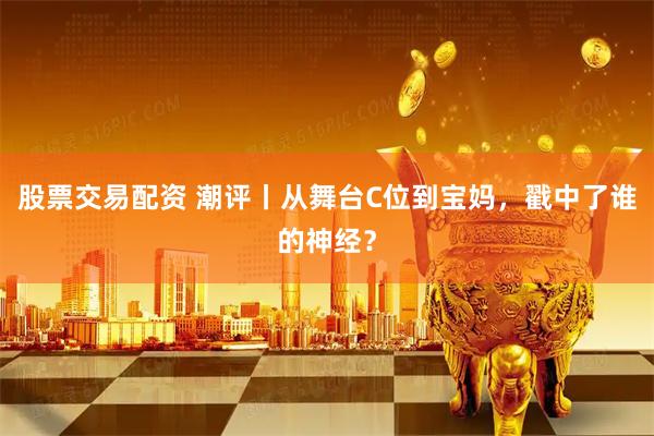 股票交易配资 潮评丨从舞台C位到宝妈，戳中了谁的神经？