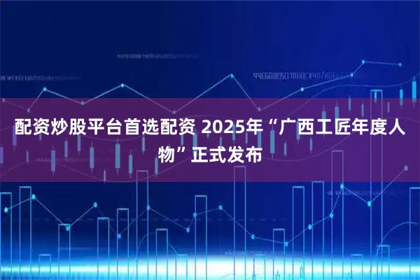 配资炒股平台首选配资 2025年“广西工匠年度人物”正式发布