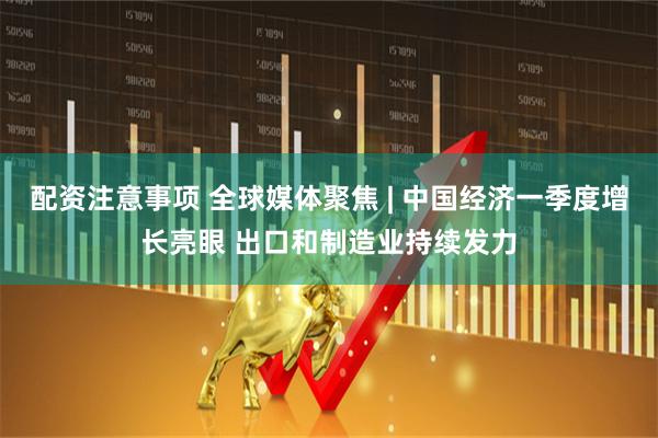配资注意事项 全球媒体聚焦 | 中国经济一季度增长亮眼 出口和制造业持续发力