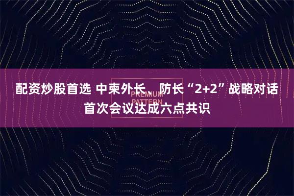 配资炒股首选 中柬外长、防长“2+2”战略对话首次会议达成六点共识