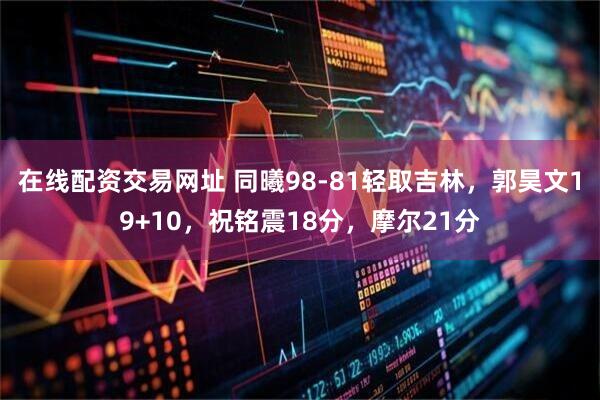 在线配资交易网址 同曦98-81轻取吉林，郭昊文19+10，祝铭震18分，摩尔21分