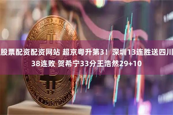 股票配资配资网站 超京粤升第3！深圳13连胜送四川38连败 贺希宁33分王浩然29+10