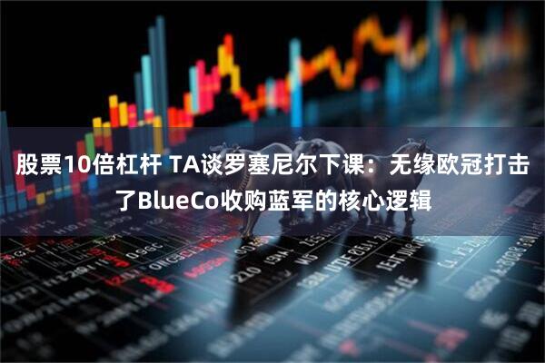 股票10倍杠杆 TA谈罗塞尼尔下课：无缘欧冠打击了BlueCo收购蓝军的核心逻辑