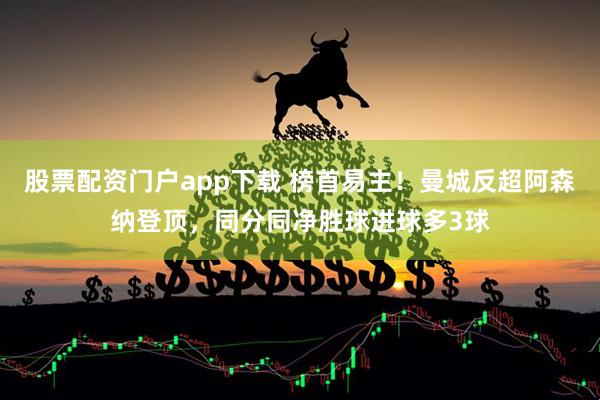 股票配资门户app下载 榜首易主！曼城反超阿森纳登顶，同分同净胜球进球多3球