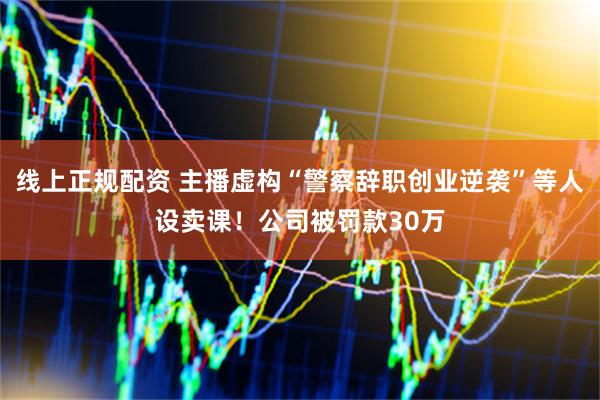 线上正规配资 主播虚构“警察辞职创业逆袭”等人设卖课！公司被罚款30万