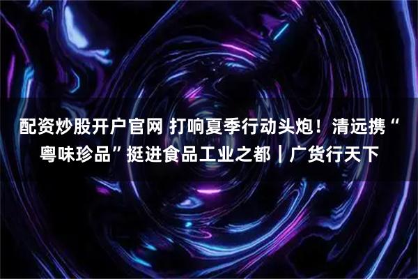 配资炒股开户官网 打响夏季行动头炮！清远携“粤味珍品”挺进食品工业之都｜广货行天下