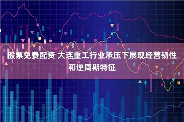 股票免费配资 大连重工行业承压下展现经营韧性和逆周期特征