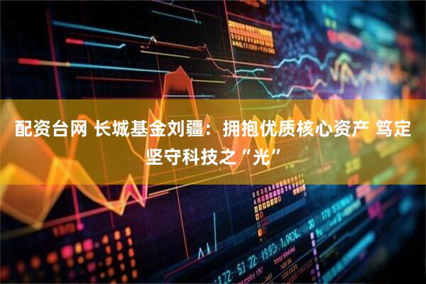 配资台网 长城基金刘疆：拥抱优质核心资产 笃定坚守科技之“光”