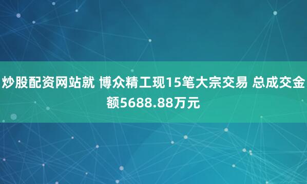 炒股配资网站就 博众精工现15笔大宗交易 总成交金额5688.88万元