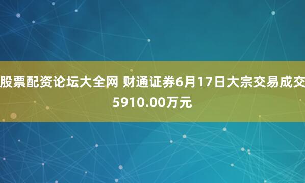 股票配资论坛大全网 财通证券6月17日大宗交易成交5910.00万元