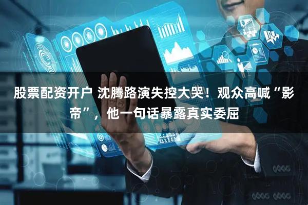 股票配资开户 沈腾路演失控大哭！观众高喊“影帝”，他一句话暴露真实委屈