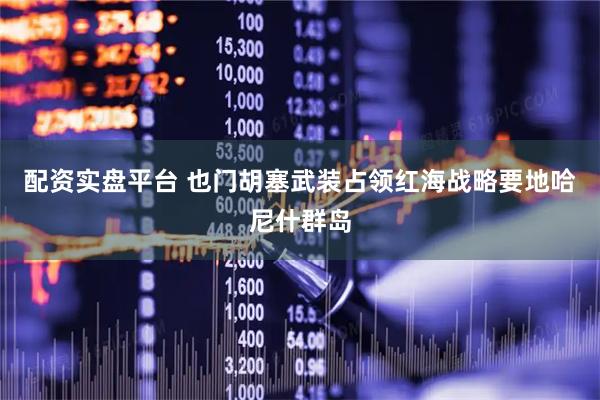 配资实盘平台 也门胡塞武装占领红海战略要地哈尼什群岛