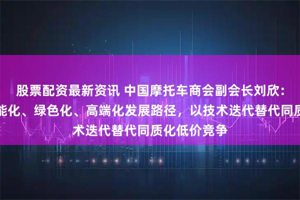 股票配资最新资讯 中国摩托车商会副会长刘欣:要坚定走智能化、绿色化、高端化发展路径,以技术迭代替代同质化低价竞争
